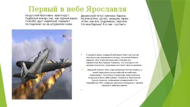 Первый в небе Ярославля На русский Ярославль  враги идут.  Подбитый юнкерс пал, как чёрный ворон.   Спасибо, друг надёжный, парашют   Не подкачал: он за штурвалом снова   Дворянский титул немчика- барона  Не впечатлял, шутил, свершив таран:  «Упал, как все, подумаешь: персона,   Что мне бароны? Я и сам – султан!». С началом войны младший лейтенант Амет-хан Султан несколько раз под­нимался в воздух, выполняя боевые задания. Уже тогда однополчане отмечали его невероятное бесстрашие. Казалось, что в воздухе этот человек полностью утрачивает инстинкт самосохране­ния...   Ведущий Осенью 1941 года прикрывал Ростов-на-Дону, а зимой пере­учился на английский истребитель «Харрикейн». Потом был Сталинград, ожесточённые воздушные бои в небе Кубани, Таганрога, Мелитополя, Крыма, Брянска, командовал эскадри­льей в 9-м гвардейском ИАП, совершил несколько воздушных таранов (первый в небе Ярославля).   