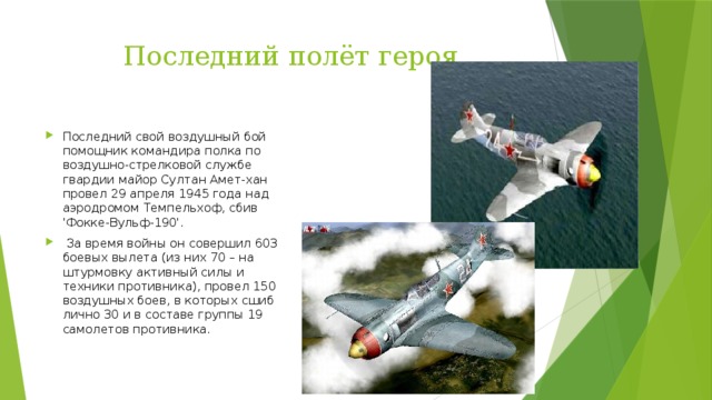 Последний полёт героя Последний свой воздушный бой помощник командира полка по воздушно-стрелковой службе гвардии майор Султан Амет-хан провел 29 апреля 1945 года над аэродромом Темпельхоф, сбив 'Фокке-Вульф-190'.   За время войны он совершил 603 боевых вылета (из них 70 – на штурмовку активный силы и техники противника), провел 150 воздушных боев, в которых сшиб лично 30 и в составе группы 19 самолетов противника. 