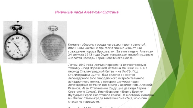 Именные часы Амет-хан Султана Комитет обороны города наградил героя грамотой, именными часами и присвоил звание «Почетный гражданин города Ярославля». За этот подвиг Амет-хан 24 августа 1943 года будет награжден первой медалью «Золотая Звезда» Героя Советского Союза.   Летом 1942 года летчик пересел на отечественную технику – под Воронежем летал на машине Як-1, а в период Сталинградской битвы – на Як-7Б. Под Сталинградом Султан был включен в состав легендарного 9-го гвардейского истребительного авиационного полка, в котором служили наши легендарные летчики Владимир Лавриненков, Алексей Рязанов, Иван Степаненко (будущие дважды Герои Советского Союза), Иван Борисов и Борис Еремин (будущие Герои Советского Союза). В жестоких схватках в небесах Сталинграда Амет-хан был сбит, но снова спасся на парашюте.   С октября 1942 года Султан был назначен на должность командира 3-й авиаэскадрильи 9-го гвардейского истребительного полка. В этой должности он воевал до конца войны. 