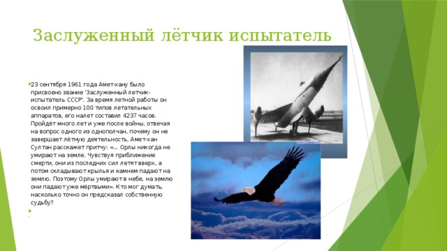 Заслуженный лётчик испытатель 23 сентября 1961 года Амет-хану было присвоено звание 'Заслуженный летчик-испытатель СССР'. За время летной работы он освоил примерно 100 типов летательных аппаратов, его налет составил 4237 часов. Пройдёт много лет и уже после войны, отвечая на вопрос одного из однополчан, почему он не завершает лётную деятельность, Амет-хан Султан расскажет при­тчу: «... Орлы никогда не умирают на земле. Чувствуя приближение смерти, они из последних сил летят вверх, а потом складывают крылья и камнем падают на землю. Поэтому Орлы умирают в небе, на землю они падают уже мёртвыми». Кто мог думать, насколько точно он предсказал собственную судьбу?     
