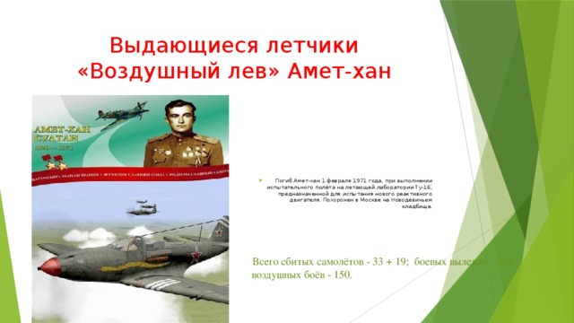 Выдающиеся летчики «Воздушный лев» Амет-хан Погиб Амет-хан 1 февраля 1971 года, при выполнении испытательного полёта на летающей лаборатории Ту-16, предназначенной для испытания нового реактивного двигателя. Похоронен в Москве на Новодевичьем кладбище.   Всего сбитых самолётов - 33 + 19;  боевых вылетов - 603;   воздушных боёв - 150. 