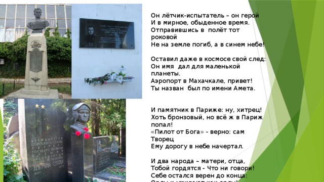 Он лётчик-испытатель – он герой  И в мирное, обыденное время.  Отправившись в  полёт тот роковой  Не на земле погиб, а в синем небе!   Оставил даже в космосе свой след:  Он имя  дал для маленькой планеты.  Аэропорт в Махачкале, привет!  Ты назван  был по имени Амета.   И памятник в Париже: ну, хитрец!  Хоть бронзовый, но всё ж в Париж попал!  «Пилот от Бога» - верно: сам Творец  Ему дорогу в небе начертал.    И два народа – матери, отца,  Тобой гордятся - Что ни говори!  Себе остался верен до конца:  Орлы и умирают как орлы!   