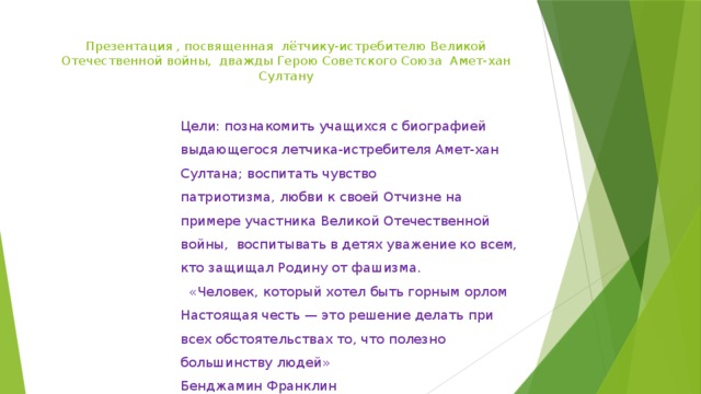 Презентация , посвященная  лётчику-истребителю Великой Отечественной вой­ны,  дважды Герою Советского Союза  Амет-хан Султану    Цели: познакомить учащихся с биографией выдающегося летчика-истребителя Амет-хан Султана; воспитать чувство патриотизма, любви к своей Отчизне на примере участника Великой Отечественной войны,  воспитывать в детях уважение ко всем, кто защищал Родину от фашизма.    «Человек, который хотел быть горным орлом Настоящая честь — это решение делать при всех обстоятельствах то, что полезно большинству людей» Бенджамин Франклин 