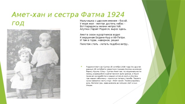 Амет-хан и сестра Фатма 1924 год Мальчишка с царским именем – босой.  У моря жил - мечтал достичь небес -   Вот парадоксы жизни непростой.  Алупка старая! Родился, вырос здесь.    Амет в сезон курортников водил   К вершинам Бедене-Кыр и Ай-Петри.   И там в горах, наверное, решил  Пилотом стать - летать подобно ветру . Родился Амет-хан Султан 25 октября 1920 года (по другим данным 20 октября) в известном городке Алупка на южном берегу Крыма. Отец – Султан Амет-хан, по национальности лакец, родившийся в дагестанском ауле Цовкра, в Крым приехал на заработки и решил остаться жить в Алупке, где нашел себе жену – крымскую татарку Насибе. Первого сына назвали в честь отца – Амет-ханом. Позже родилась дочь Фатиме (увы, едва дожила до четырех лет) и сын Имран. 