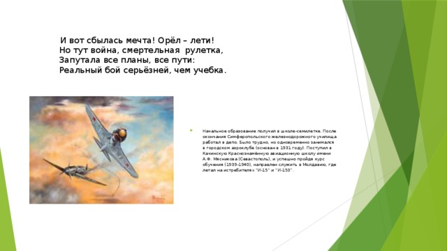  И вот сбылась мечта! Орёл – лети!   Но тут война, смертельная  рулетка,  Запутала все планы, все пути:  Реальный бой серьёзней, чем учебка.   Начальное образование получил в школе-семилетке. После окончания Симферопольского железнодорожного училища работал в депо. Было трудно, но одновременно занимался в город­ском аэроклубе (основан в 1931 году). Поступил в Качинскую Краснознамённую авиационную школу имени А.Ф. Мясникова (Севастополь), и успешно пройдя курс обучения (1939-1940), на­правлен служить в Молдавию, где летал на истребителях “И-15” и “И-153”. 