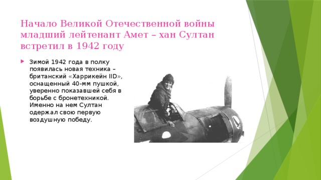 Начало Великой Отечественной войны младший лейтенант Амет – хан Султан встретил в 1942 году Зимой 1942 года в полку появилась новая техника – британский «Харрикейн IID», оснащенный 40-мм пушкой, уверенно показавшей себя в борьбе с бронетехникой. Именно на нем Султан одержал свою первую воздушную победу.   