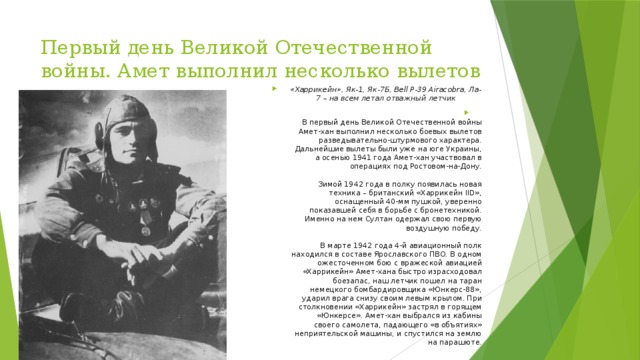 Первый день Великой Отечественной войны. Амет выполнил несколько вылетов «Харрикейн», Як-1, Як-7Б, Bell P-39 Airacobra, Ла-7 – на всем летал отважный летчик  В первый день Великой Отечественной войны Амет-хан выполнил несколько боевых вылетов разведывательно-штурмового характера. Дальнейшие вылеты были уже на юге Украины, а осенью 1941 года Амет-хан участвовал в операциях под Ростовом-на-Дону.   Зимой 1942 года в полку появилась новая техника – британский «Харрикейн IID», оснащенный 40-мм пушкой, уверенно показавшей себя в борьбе с бронетехникой. Именно на нем Султан одержал свою первую воздушную победу.   В марте 1942 года 4-й авиационный полк находился в составе Ярославского ПВО. В одном ожесточенном бою с вражеской авиацией «Харрикейн» Амет-хана быстро израсходовал боезапас, наш летчик пошел на таран немецкого бомбардировщика «Юнкерс-88», ударил врага снизу своим левым крылом. При столкновении «Харрикейн» застрял в горящем «Юнкерсе». Амет-хан выбрался из кабины своего самолета, падающего «в объятиях» неприятельской машины, и спустился на землю на парашюте. 