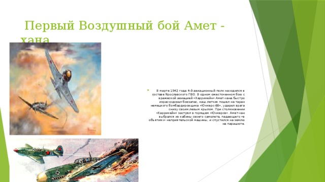  Первый Воздушный бой Амет - хана В марте 1942 года 4-й авиационный полк находился в составе Ярославского ПВО. В одном ожесточенном бою с вражеской авиацией «Харрикейн» Амет-хана быстро израсходовал боезапас, наш летчик пошел на таран немецкого бомбардировщика «Юнкерс-88», ударил врага снизу своим левым крылом. При столкновении «Харрикейн» застрял в горящем «Юнкерсе». Амет-хан выбрался из кабины своего самолета, падающего «в объятиях» неприятельской машины, и спустился на землю на парашюте.   