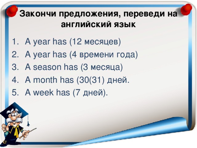 Закончи предложения, переведи на английский язык A year has (12 месяцев) A year has (4 времени года) A season has (3 месяца) A month has (30(31) дней. A week has (7 дней). 