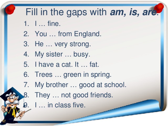  Fill in the gaps with am, is, are . I … fine. You … from England. He … very strong. My sister … busy. I have a cat. It … fat. Trees … green in spring. My brother … good at school. They … not good friends. I … in class five. 