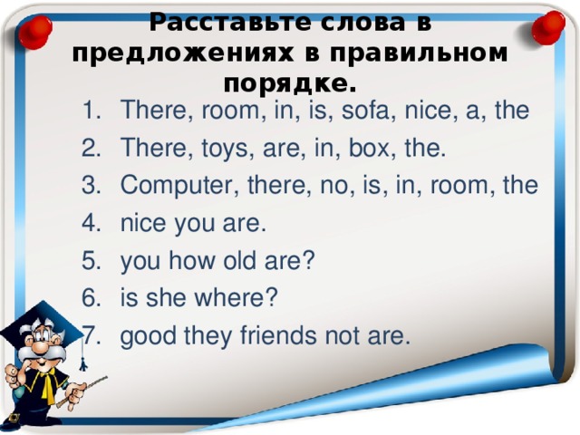  Расставьте слова в предложениях в правильном порядке.   There, room, in, is, sofa, nice, a, the There, toys, are, in, box, the. Computer, there, no, is, in, room, the nice you are. you how old are? is she where? good they friends not are. 