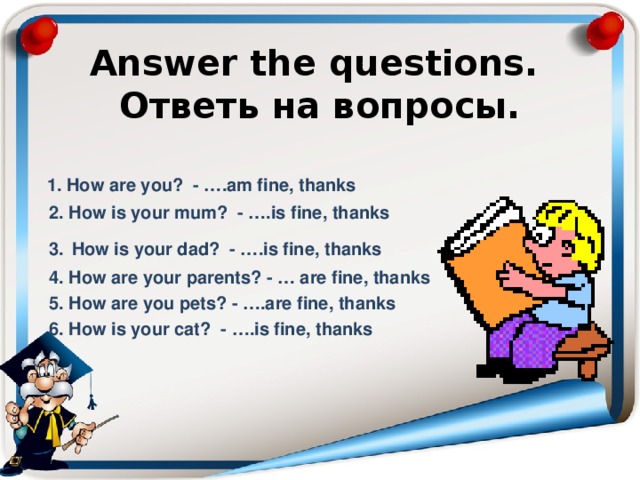   Answer the questions.  Ответь на вопросы.    1. How are you? - ….am fine, thanks  2. How is your mum? - ….is fine, thanks  3.  How is your dad? - ….is fine, thanks  4. How are your parents? - … are fine, thanks  5. How are you pets? - ….are fine, thanks  6. How is your cat? - ….is fine, thanks 