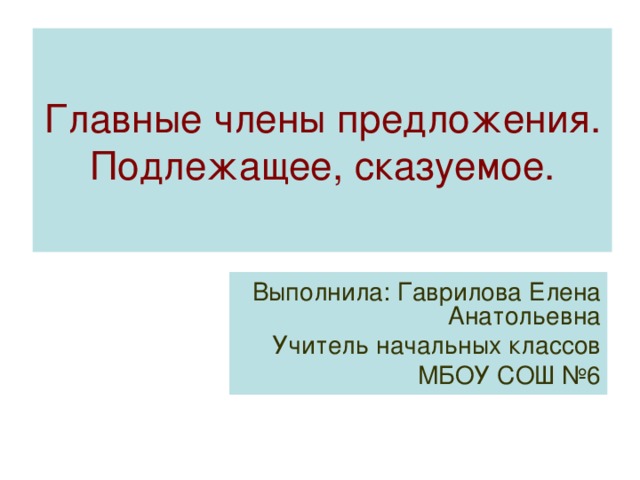 Главные члены предложения. Подлежащее, сказуемое. Выполнила: Гаврилова Елена Анатольевна Учитель начальных классов МБОУ СОШ №6 