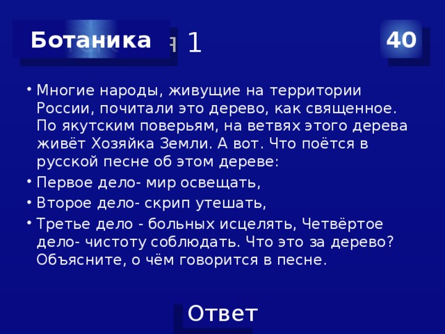 Категория 1 40 Ботаника Многие народы, живущие на территории России, почитали это дерево, как священное. По якутским поверьям, на ветвях этого дерева живёт Хозяйка Земли. А вот. Что поётся в русской песне об этом дереве: Первое дело- мир освещать, Второе дело- скрип утешать, Третье дело - больных исцелять, Четвёртое дело- чистоту соблюдать. Что это за дерево? Объясните, о чём говорится в песне. 