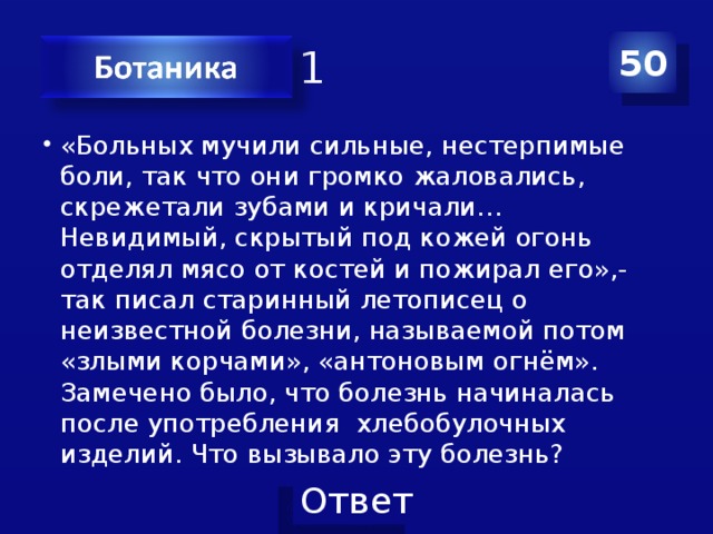 Категория 1 50 «Больных мучили сильные, нестерпимые боли, так что они громко жаловались, скрежетали зубами и кричали… Невидимый, скрытый под кожей огонь отделял мясо от костей и пожирал его»,- так писал старинный летописец о неизвестной болезни, называемой потом «злыми корчами», «антоновым огнём». Замечено было, что болезнь начиналась после употребления хлебобулочных изделий. Что вызывало эту болезнь? 