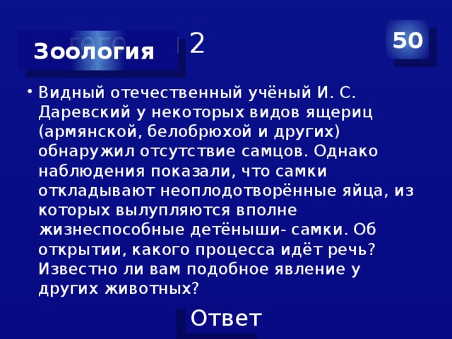 Категория 2 50 Зоология Видный отечественный учёный И. С. Даревский у некоторых видов ящериц (армянской, белобрюхой и других) обнаружил отсутствие самцов. Однако наблюдения показали, что самки откладывают неоплодотворённые яйца, из которых вылупляются вполне жизнеспособные детёныши- самки. Об открытии, какого процесса идёт речь? Известно ли вам подобное явление у других животных? 