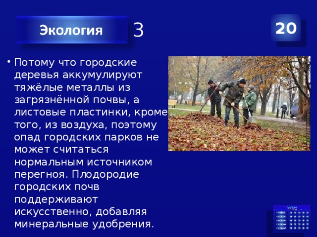 Категория 3 20 Потому что городские деревья аккумулируют тяжёлые металлы из загрязнённой почвы, а листовые пластинки, кроме того, из воздуха, поэтому опад городских парков не может считаться нормальным источником перегноя. Плодородие городских почв поддерживают искусственно, добавляя минеральные удобрения. 