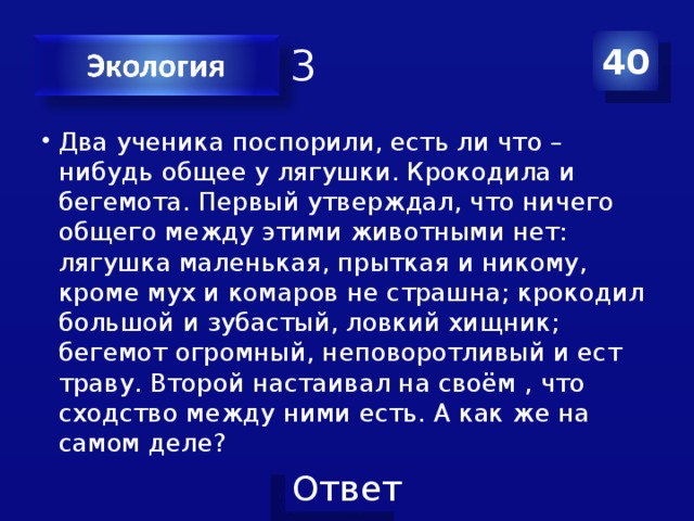 Категория 3 40 Два ученика поспорили, есть ли что – нибудь общее у лягушки. Крокодила и бегемота. Первый утверждал, что ничего общего между этими животными нет: лягушка маленькая, прыткая и никому, кроме мух и комаров не страшна; крокодил большой и зубастый, ловкий хищник; бегемот огромный, неповоротливый и ест траву. Второй настаивал на своём , что сходство между ними есть. А как же на самом деле? 