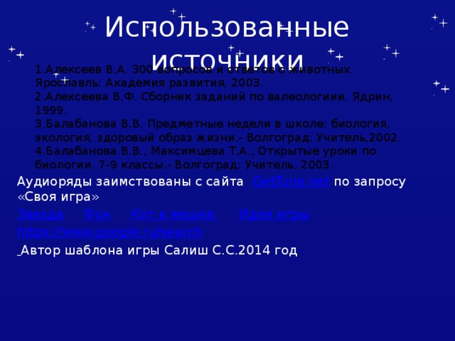 Использованные источники 1.Алексеев В.А. 300 вопросов и ответов о животных. Ярославль: Академия развития, 2003. 2.Алексеева В.Ф. Сборник заданий по валеологиии. Ядрин, 1999. 3.Балабанова В.В. Предметные недели в школе: биология, экология, здоровый образ жизни.- Волгоград: Учитель,2002. 4.Балабанова В.В., Максимцева Т.А., Открытые уроки по биологии. 7-9 классы.- Волгоград: Учитель, 2003. Аудиоряды заимствованы с сайта GetTune.net по запросу «Своя игра» Звезда  Фон  Кот в мешке  Идея игры https://www.google.ru/search  Автор шаблона игры Салиш С.С.2014 год Автор шаблона Салиш С.С., учитель начальных классов СШ №53 г. Актобе.  