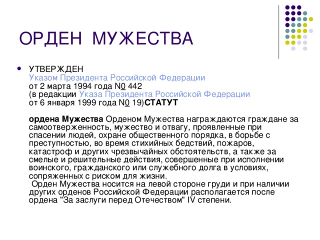 ОРДЕН  МУЖЕСТВА УТВЕРЖДЕН  Указом Президента Российской Федерации  от 2 марта 1994 года N 0  442  (в редакции Указа Президента Российской Федерации  от 6 января 1999 года N 0  19) СТАТУТ    ордена Мужества Орденом Мужества награждаются граждане за самоотверженность, мужество и отвагу, проявленные при спасении людей, охране общественного порядка, в борьбе с преступностью, во время стихийных бедствий, пожаров, катастроф и других чрезвычайных обстоятельств, а также за смелые и решительные действия, совершенные при исполнении воинского, гражданского или служебного долга в условиях, сопряженных с риском для жизни.  Орден Мужества носится на левой стороне груди и при наличии других орденов Российской Федерации располагается после ордена 