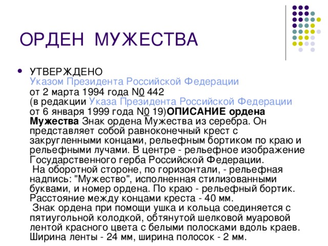 ОРДЕН  МУЖЕСТВА УТВЕРЖДЕНО  Указом Президента Российской Федерации  от 2 марта 1994 года N 0  442  (в редакции Указа Президента Российской Федерации  от 6 января 1999 года N 0  19) ОПИСАНИЕ ордена Мужества Знак ордена Мужества из серебра. Он представляет собой равноконечный крест с закругленными концами, рельефным бортиком по краю и рельефными лучами. В центре - рельефное изображение Государственного герба Российской Федерации.  На оборотной стороне, по горизонтали, - рельефная надпись: 