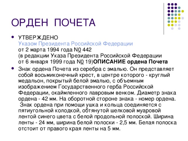 ОРДЕН  ПОЧЕТА УТВЕРЖДЕНО  Указом Президента Российской Федерации  от 2 марта 1994 года N 0  442  (в редакции Указа Президента Российской Федерации  от 6 января 1999 года N 0  19) ОПИСАНИЕ ордена Почета  Знак ордена Почета из серебра с эмалью. Он представляет собой восьмиконечный крест, в центре которого - круглый медальон, покрытый белой эмалью, с объемным изображением Государственного герба Российской Федерации, окаймленного лавровым венком. Диаметр знака ордена - 42 мм. На оборотной стороне знака - номер ордена.  Знак ордена при помощи ушка и кольца соединяется с пятиугольной колодкой, обтянутой шелковой муаровой лентой синего цвета с белой продольной полоской. Ширина ленты - 24 мм, ширина белой полоски - 2,5 мм. Белая полоска отстоит от правого края ленты на 5 мм. 