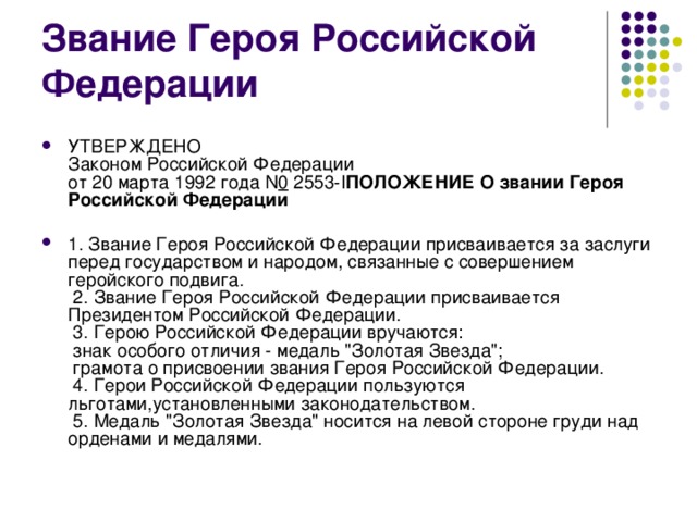 УТВЕРЖДЕНО  Законом Российской Федерации  от 20 марта 1992 года N 0  2553-I ПОЛОЖЕНИЕ  О звании Героя Российской Федерации   1. Звание Героя Российской Федерации присваивается за заслуги перед государством и народом, связанные с совершением геройского подвига.  2. Звание Героя Российской Федерации присваивается Президентом Российской Федерации.  3. Герою Российской Федерации вручаются:  знак особого отличия - медаль 