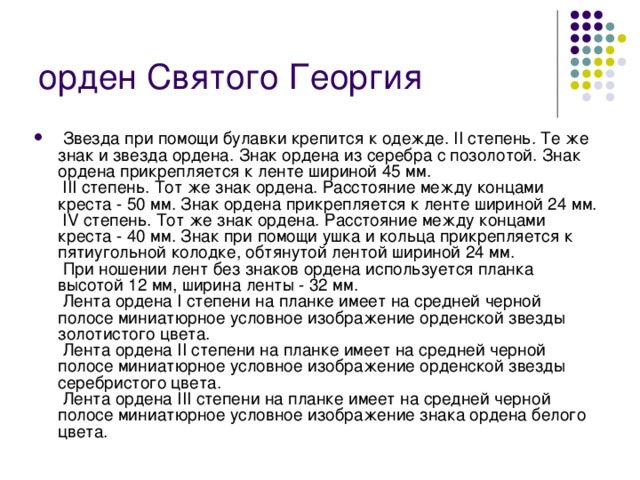орден Святого Георгия  Звезда при помощи булавки крепится к одежде. II степень. Те же знак и звезда ордена. Знак ордена из серебра с позолотой. Знак ордена прикрепляется к ленте шириной 45 мм.  III степень. Тот же знак ордена. Расстояние между концами креста - 50 мм. Знак ордена прикрепляется к ленте шириной 24 мм.  IV степень. Тот же знак ордена. Расстояние между концами креста - 40 мм. Знак при помощи ушка и кольца прикрепляется к пятиугольной колодке, обтянутой лентой шириной 24 мм.  При ношении лент без знаков ордена используется планка высотой 12 мм, ширина ленты - 32 мм.  Лента ордена I степени на планке имеет на средней черной полосе миниатюрное условное изображение орденской звезды золотистого цвета.  Лента ордена II степени на планке имеет на средней черной полосе миниатюрное условное изображение орденской звезды серебристого цвета.  Лента ордена III степени на планке имеет на средней черной полосе миниатюрное условное изображение знака ордена белого цвета. 