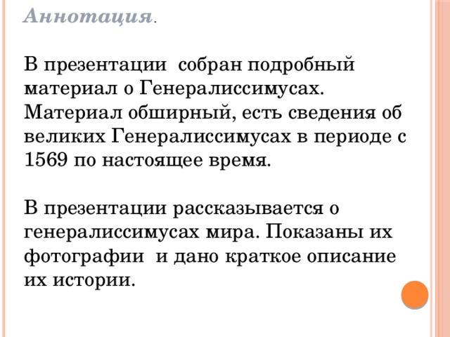 Аннотация . В презентации собран подробный материал о Генералиссимусах. Материал обширный, есть сведения об великих Генералиссимусах в периоде с 1569 по настоящее время. В презентации рассказывается о генералиссимусах мира. Показаны их фотографии и дано краткое описание их истории. 