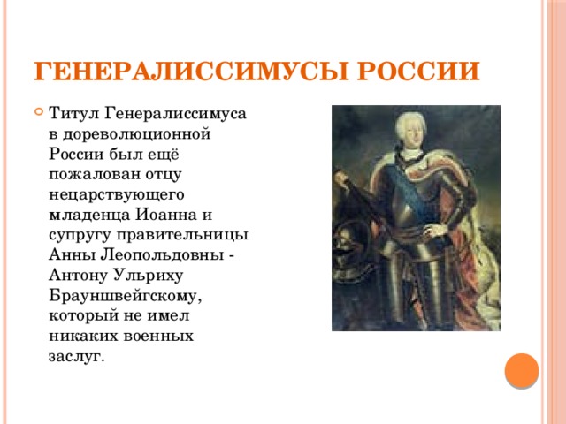 Генералиссимусы России Титул Генералиссимуса в дореволюционной России был ещё пожалован отцу нецарствующего младенца Иоанна и супругу правительницы Анны Леопольдовны - Антону Ульриху Брауншвейгскому, который не имел никаких военных заслуг. 