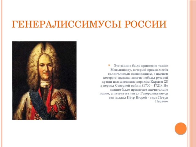 Генералиссимусы России Это звание было присвоено также Меньшикову, который проявил себя талантливым полководцем, с именем которого связаны многие победы русской армии над шведским королём Карлом Х!! в период Северной войны (1700 - 1721). Но звание было присвоено значительно позже, а патент на титул Генералиссимуса ему выдал Пётр Второй - внук Петра Первого 