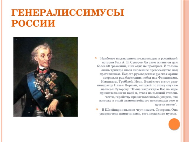 Генералиссимусы России Наиболее выдающимся полководцем в российской истории был А. В. Суворов. За свою жизнь он дал более 60 сражений, и ни одно не проиграл. И только лишь трижды имел численное превосходство над противником. Под его руководством русская армия одержала ряд блестящих побед под Фокшанами, Измаилом, Треббией, Нови. Возвёл его в этот ранг император Павел Первый, который по этому случаю написал Суворову: 