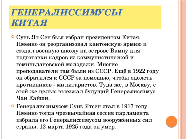 Генералиссимусы Китая Сунь Ят Сен был избран президентом Китая. Именно он реорганизовал кантонскую армию и создал военную школу на острове Вампу для подготовки кадров из коммунистической и гоминьдановской молодежи. Многие преподаватели там были из СССР. Ещё в 1922 году он обратился к СССР за помощью, чтобы одолеть противников - милитаристов. Туда же, в Москву, с этой же целью выезжал будущий Генералиссимус Чан Кайши. Генералиссимусом Сунь Ятсен стал в 1917 году. Именно тогда чрезвычайная сессия парламента избрала его Генералиссимусом вооружённых сил страны. 12 марта 1925 года он умер. 