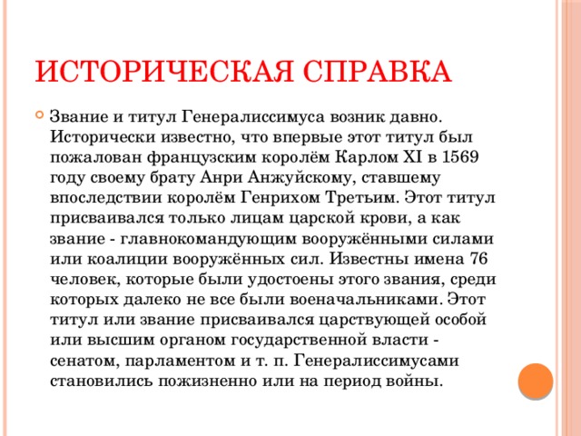 Историческая справка Звание и титул Генералиссимуса возник давно. Исторически известно, что впервые этот титул был пожалован французским королём Карлом ХI в 1569 году своему брату Анри Анжуйскому, ставшему впоследствии королём Генрихом Третьим. Этот титул присваивался только лицам царской крови, а как звание - главнокомандующим вооружёнными силами или коалиции вооружённых сил. Известны имена 76 человек, которые были удостоены этого звания, среди которых далеко не все были военачальниками. Этот титул или звание присваивался царствующей особой или высшим органом государственной власти - сенатом, парламентом и т. п. Генералиссимусами становились пожизненно или на период войны. 