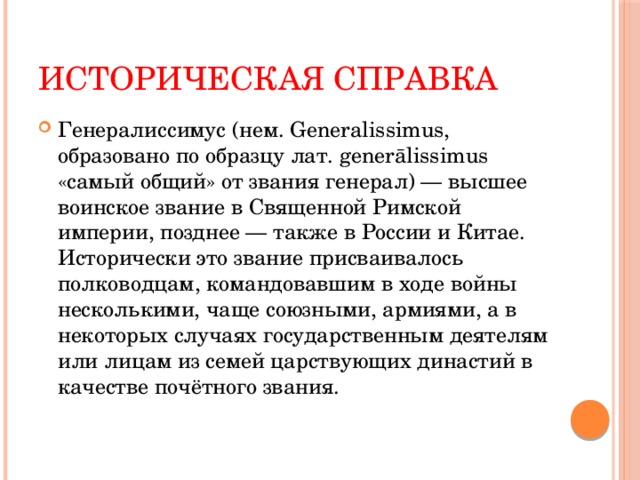 Историческая справка Генералиссимус (нем. Generalissimus, образовано по образцу лат. generālissimus «самый общий» от звания генерал) — высшее воинское звание в Священной Римской империи, позднее — также в России и Китае. Исторически это звание присваивалось полководцам, командовавшим в ходе войны несколькими, чаще союзными, армиями, а в некоторых случаях государственным деятелям или лицам из семей царствующих династий в качестве почётного звания. 