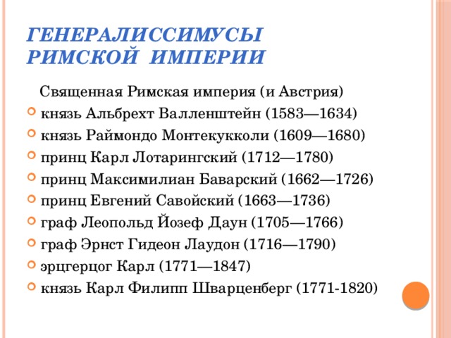 Генералиссимусы  Римской Империи  Священная Римская империя (и Австрия) князь Альбрехт Валленштейн (1583—1634) князь Раймондо Монтекукколи (1609—1680) принц Карл Лотарингский (1712—1780) принц Максимилиан Баварский (1662—1726) принц Евгений Савойский (1663—1736) граф Леопольд Йозеф Даун (1705—1766) граф Эрнст Гидеон Лаудон (1716—1790) эрцгерцог Карл (1771—1847) князь Карл Филипп Шварценберг (1771-1820) 