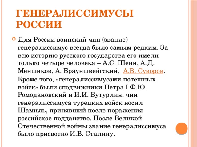 Генералиссимусы России Для России воинский чин (звание) генералиссимус всегда было самым редким. За всю историю русского государства его имели только четыре человека – А.С. Шеин, А.Д. Меншиков, А. Брауншвейгский, А.В. Суворов . Кроме того, «генералиссимусами потешных войск» были сподвижники Петра I Ф.Ю. Ромодановский и И.И. Бутурлин, чин генералиссимуса турецких войск носил Шамиль, принявший после поражения российское подданство. После Великой Отечественной войны звание генералиссимуса было присвоено И.В. Сталину. 