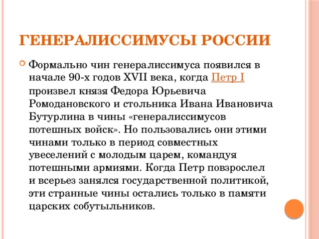 Генералиссимусы России Формально чин генералиссимуса появился в начале 90-х годов XVII века, когда Петр I произвел князя Федора Юрьевича Ромодановского и стольника Ивана Ивановича Бутурлина в чины «генералиссимусов потешных войск». Но пользовались они этими чинами только в период совместных увеселений с молодым царем, командуя потешными армиями. Когда Петр повзрослел и всерьез занялся государственной политикой, эти странные чины остались только в памяти царских собутыльников. 