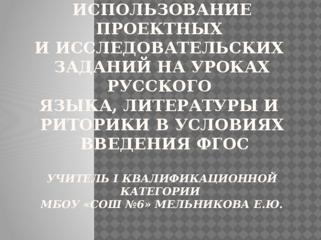 Использование проектных  и исследовательских  заданий на уроках русского  языка, литературы и  риторики в условиях  введения ФГОС    Учитель I квалификационной категории  МБОУ «СОШ №6» Мельникова Е.Ю.    