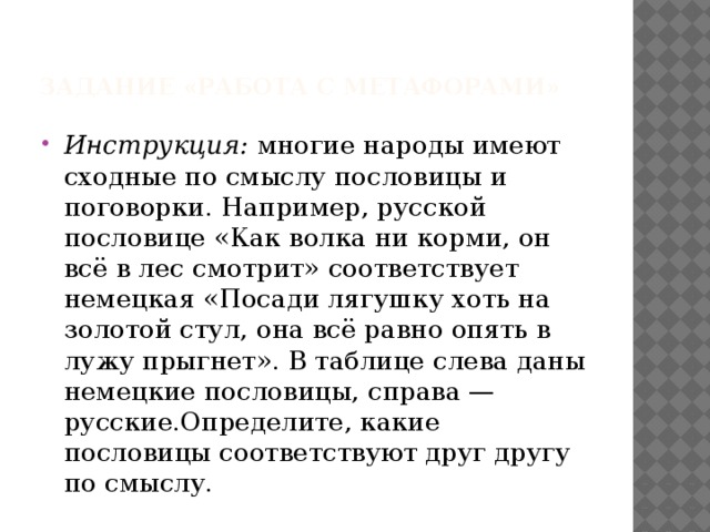 Задание «Работа с метафорами»   Инструкция: многие народы имеют сходные по смыслу пословицы и поговорки. Например, русской пословице «Как волка ни корми, он всё в лес смотрит» соответствует немецкая «Посади лягушку хоть на золотой стул, она всё равно опять в лужу прыгнет». В таблице слева даны немецкие пословицы, справа — русские.Определите, какие пословицы соответствуют друг другу по смыслу. 