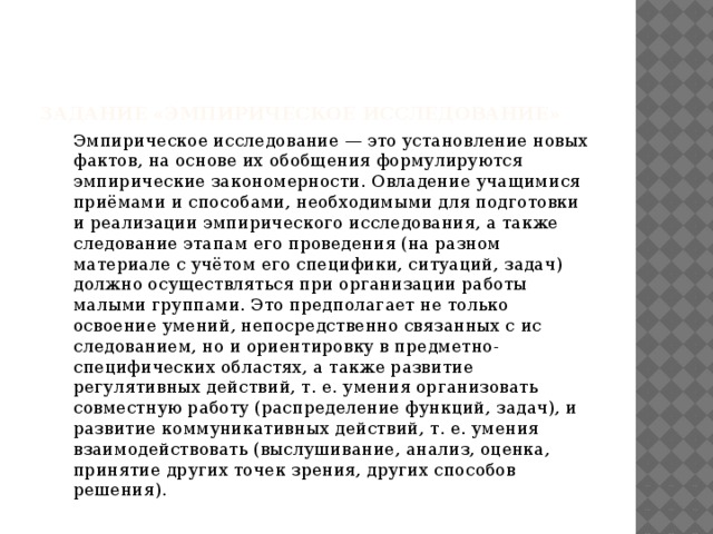 Задание «Эмпирическое исследование»    Эмпирическое исследование — это установление новых фактов, на основе их обобщения формули­руются эмпирические закономерности. Овладение учащимися приёмами и способами, необходимыми для подготовки и реа­лизации эмпирического исследования, а также следование этапам его проведения (на разном материале с учётом его специфики, ситуаций, задач) должно осуществляться при организации работы малыми группами. Это предполагает не только освоение умений, непосредственно связанных с ис­следованием, но и ориентировку в предметно-специфических областях, а также развитие регулятивных действий, т. е. умения организовать совместную работу (распределение функций, задач), и развитие коммуникативных действий, т. е. умения взаимодействовать (выслушивание, анализ, оценка, принятие других точек зрения, других способов решения). 