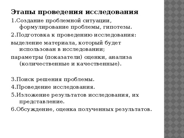 Этапы проведения исследования  1.Создание проблемной ситуации, формулирование проблемы, гипотезы.  2.Подготовка к проведению исследования: выделение материала, который будет использован в исследовании; параметры (показатели) оценки, анализа (количественные и качественные).   3.Поиск решения проблемы. 4.Проведение исследования. 5.Изложение результатов исследования, их представление. 6.Обсуждение, оценка полученных результатов. 