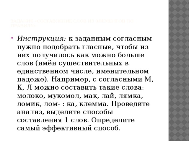 Задание «Составление слов из элементов по правилу»   Инструкция: к заданным согласным нужно подобрать гласные, чтобы из них получилось как можно больше слов (имён существительных в единственном числе, именительном падеже). Например, с согласными М, К, Л можно составить такие слова: молоко, мукомол, мак, лай, лямка, ломик, лом- : ка, клемма. Проведите анализ, выделите способы составления 1 слов. Определите самый эффективный способ. 