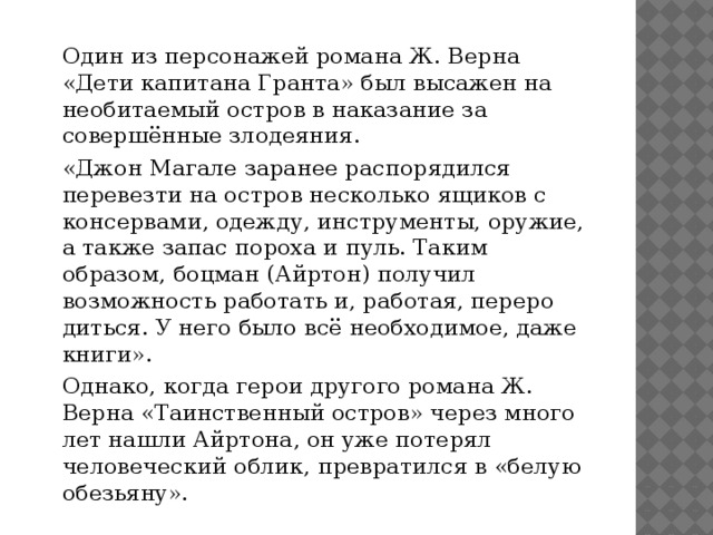   Один из персонажей романа Ж. Верна «Дети капитана Гранта» был высажен на необитаемый остров в наказание за совершённые злодеяния.   «Джон Магале заранее распорядился перевезти на остров несколько ящиков с консервами, одежду, инструменты, ору­жие, а также запас пороха и пуль. Таким образом, боцман (Айртон) получил возможность работать и, работая, переро­диться. У него было всё необходимое, даже книги».   Однако, когда герои другого романа Ж. Верна «Таинствен­ный остров» через много лет нашли Айртона, он уже поте­рял человеческий облик, превратился в «белую обезьяну». 