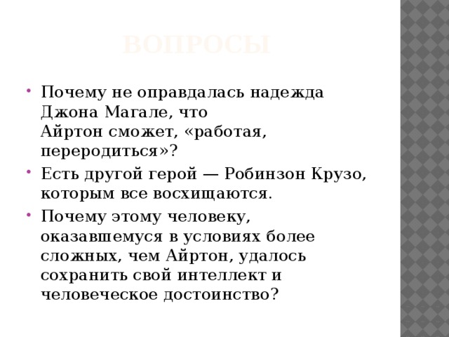 Вопросы Почему не оправдалась надежда Джона Магале, что  Айртон сможет, «работая, переродиться»? Есть другой герой — Робинзон Крузо, которым все вос­хищаются. Почему этому человеку, оказавшемуся в условиях более  сложных, чем Айртон, удалось сохранить свой интеллект и  человеческое достоинство? 