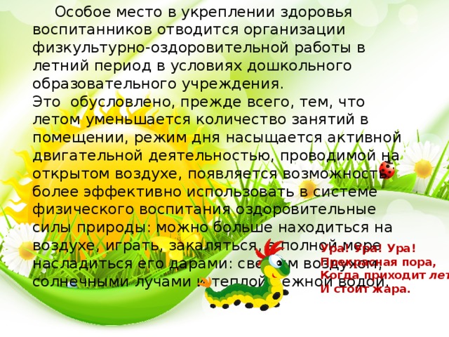 Особое место в укреплении здоровья воспитанников отводится организации физкультурно-оздоровительной работы в летний период в условиях дошкольного образовательного учреждения. Это  обусловлено, прежде всего, тем, что летом уменьшается количество занятий в помещении, режим дня насыщается активной двигательной деятельностью, проводимой на открытом воздухе, появляется возможность более эффективно использовать в системе физического воспитания оздоровительные силы природы: можно больше находиться на воздухе, играть, закаляться, в полной мере насладиться его дарами: свежим воздухом, солнечными лучами и теплой нежной водой.  Ура! Ура! Ура!  Прекрасная пора,  Когда приходит  лето  И стоит жара. 