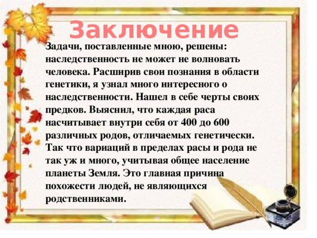 Заключение Задачи, поставленные мною, решены: наследственность не может не волновать человека. Расширив свои познания в области генетики, я узнал много интересного о наследственности. Нашел в себе черты своих предков. Выяснил, что каждая раса насчитывает внутри себя от 400 до 600 различных родов, отличаемых генетически. Так что вариаций в пределах расы и рода не так уж и много, учитывая общее население планеты Земля. Это главная причина похожести людей, не являющихся родственниками. 