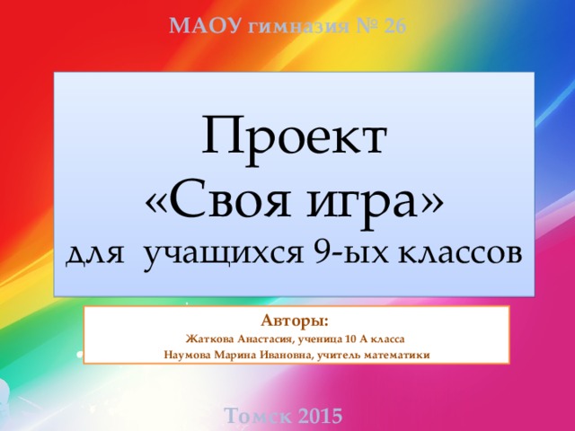 МАОУ гимназия № 26 Проект  «Своя игра»  для учащихся 9-ых классов Авторы: Жаткова Анастасия, ученица 10 А класса Наумова Марина Ивановна, учитель математики Томск 2015  