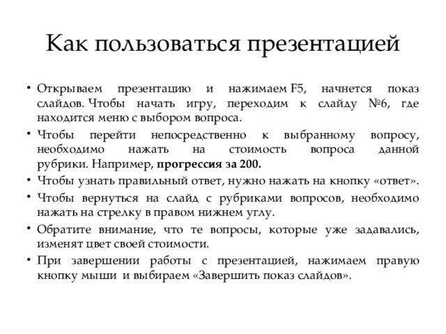 Как пользоваться презентацией Открываем презентацию и нажимаем F5, начнется показ слайдов. Чтобы начать игру, переходим к слайду №6, где находится меню с выбором вопроса. Чтобы перейти непосредственно к выбранному вопросу, необходимо нажать на стоимость вопроса данной рубрики. Например,  прогрессия за 200. Чтобы узнать правильный ответ, нужно нажать на кнопку «ответ». Чтобы вернуться на слайд с рубриками вопросов, необходимо нажать на стрелку в правом нижнем углу. Обратите внимание, что те вопросы, которые уже задавались, изменят цвет своей стоимости. При завершении работы с презентацией, нажимаем правую кнопку мыши  и выбираем «Завершить показ слайдов». 