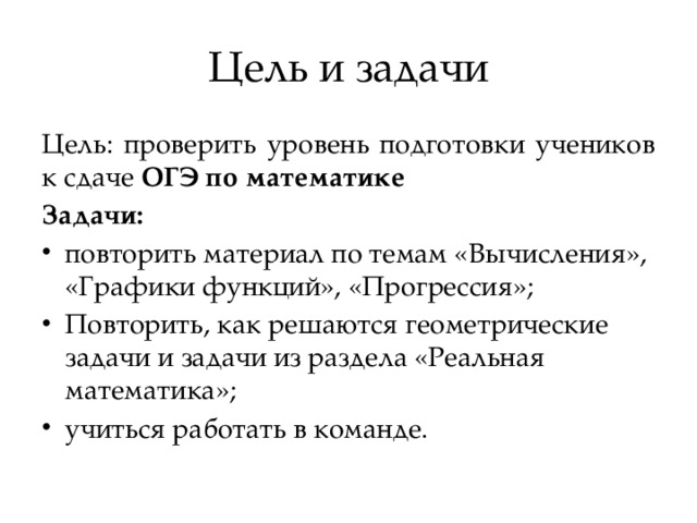 Цель и задачи Цель: проверить уровень подготовки учеников к сдаче ОГЭ по математике Задачи: повторить материал по темам «Вычисления», «Графики функций», «Прогрессия»; Повторить, как решаются геометрические задачи и задачи из раздела «Реальная математика»; учиться работать в команде.  